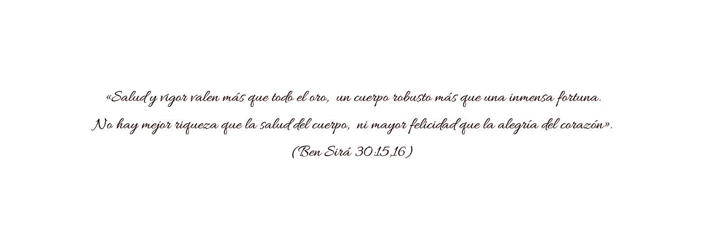 «Salud y vigor valen más que todo el oro,  un cuerpo robusto más que una inmensa fortuna.  No hay mejor riqueza que la salud del cuerpo,  ni mayor felicidad que la alegría del corazón».  (Ben Sirá 30:15,16)